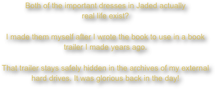 Both of the important dresses in Jaded actually
real life exist?

I made them myself after I wrote the book to use in a book trailer I made years ago.

That trailer stays safely hidden in the archives of my external hard drives. It was glorious back in the day!