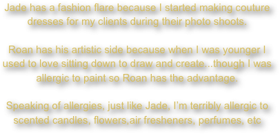 Jade has a fashion flare because I started making couture dresses for my clients during their photo shoots.

Roan has his artistic side because when I was younger I used to love sitting down to draw and create...though I was allergic to paint so Roan has the advantage.

Speaking of allergies, just like Jade, I’m terribly allergic to scented candles, flowers,air fresheners, perfumes, etc