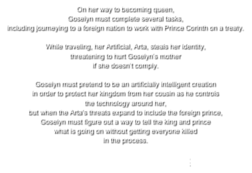 On her way to becoming queen, Goselyn must complete several tasks, including journeying to a foreign nation to work with Prince Corinth on a treaty. While traveling, her Artificial, Arta, steals her identity, threatening to hurt Goselyn’s mother if she doesn’t comply. Goselyn must pretend to be an artificially intelligent creation in order to protect her kingdom from her cousin as he controls the technology around her, but when the Arta's threats expand to include the foreign prince, Goselyn must figure out a way to tell the king and prince what is going on without getting everyone killed in the process.

>>>LEARN MORE HERE<<<