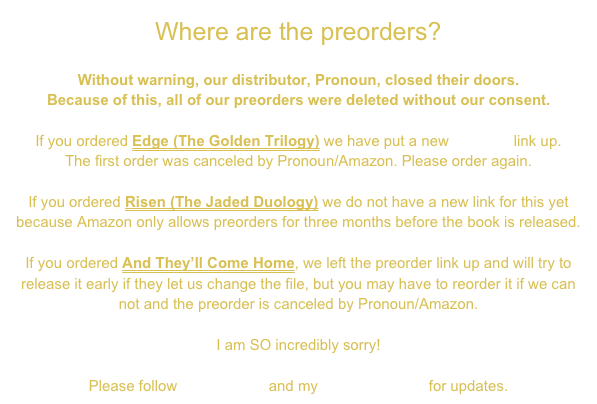 Where are the preorders?

Without warning, our distributor, Pronoun, closed their doors. 
Because of this, all of our preorders were deleted without our consent.

If you ordered Edge (The Golden Trilogy) we have put a new preorder link up. 
The first order was canceled by Pronoun/Amazon. Please order again.

If you ordered Risen (The Jaded Duology) we do not have a new link for this yet because Amazon only allows preorders for three months before the book is released.

If you ordered And They’ll Come Home, we left the preorder link up and will try to release it early if they let us change the file, but you may have to reorder it if we can not and the preorder is canceled by Pronoun/Amazon.

I am SO incredibly sorry!

Please follow social media and my NEWSLETTER for updates.